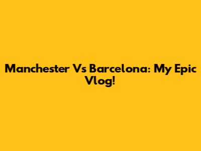 Manchester Vs Barcelona: My Epic Vlog!
